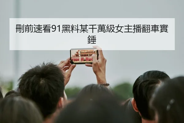 刪前速看91黑料某千萬級女主播翻車實錘