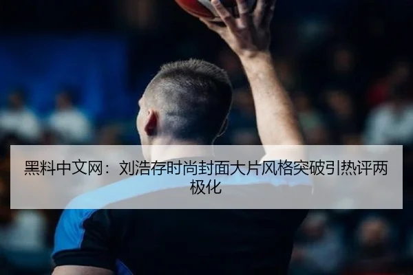 黑料中文网：刘浩存时尚封面大片风格突破引热评两极化
